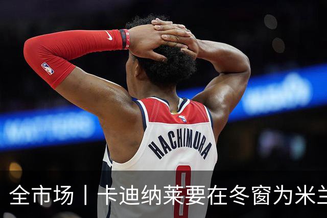 全市场丨卡迪纳莱要在冬窗为米兰发力引援