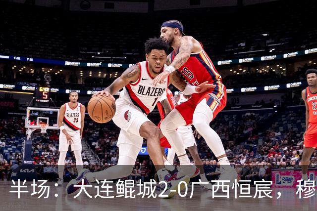 半场：大连鲲城2-0广西恒宸，穆谢奎梅开二度