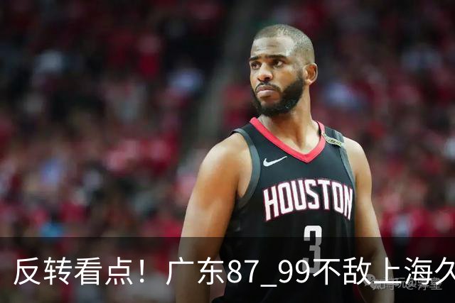 反转看点！广东87 99不敌上海久事，看似输球却因祸得福，赛后收获三大利好