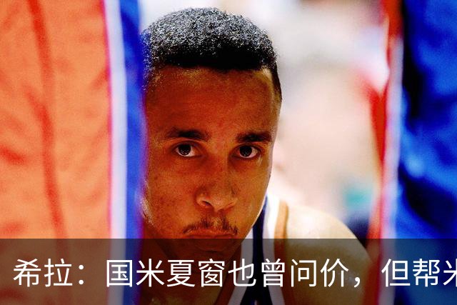 希拉：国米夏窗也曾问价，但帮米兰重回伟大更有成就感