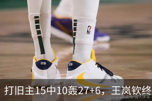打旧主15中10轰27+6，王岚钦终于醒了，山东这钱没白花，邱彪猛夸