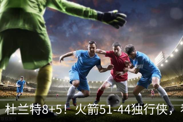 杜兰特8+5！火箭51-44独行侠，看数据：他是头号功臣！