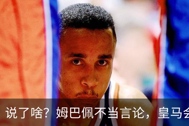 说了啥？姆巴佩不当言论，皇马会如何处罚他？多家中国企业终结合作