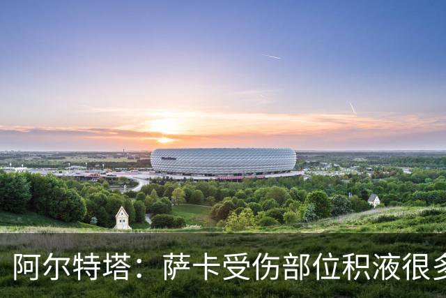 阿尔特塔：萨卡受伤部位积液很多，还需要进一步检查评估
