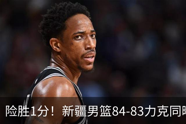 险胜1分！新疆男篮84-83力克同曦 劳森26分领衔演绎铁血逆袭