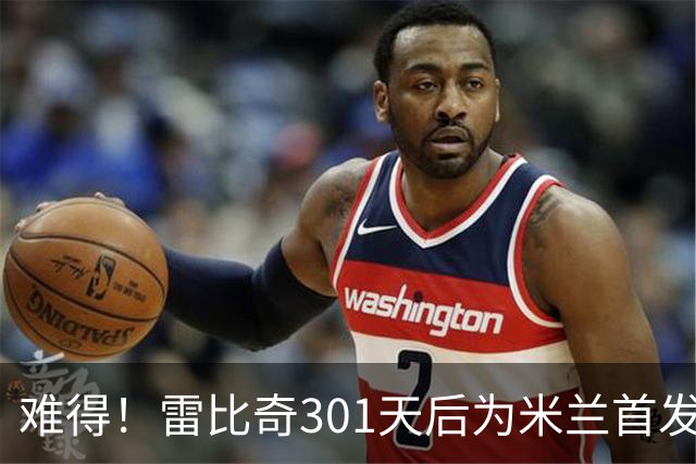 难得！雷比奇301天后为米兰首发 482天后为米兰进球