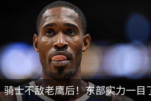 骑士不敌老鹰后！东部实力一目了然：S档4队、A档5队！