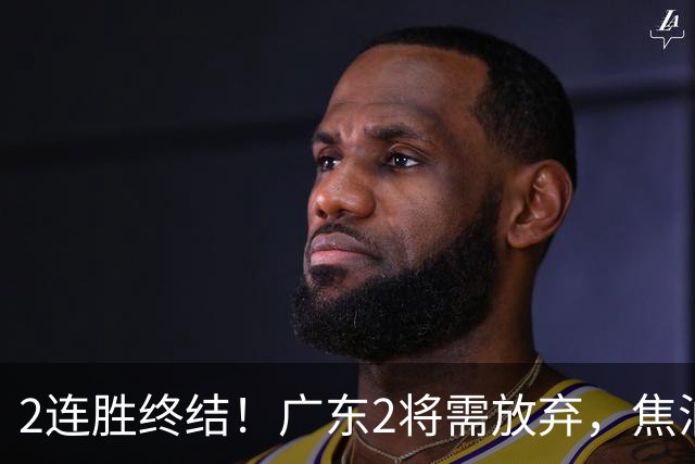 2连胜终结！广东2将需放弃，焦泊乔被打爆，4强目标恐难以实现！