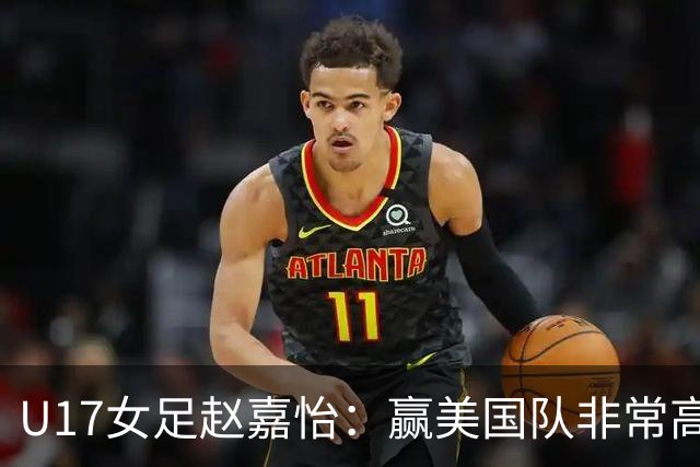U17女足赵嘉怡：赢美国队非常高兴，马晓旭指导很相信我们